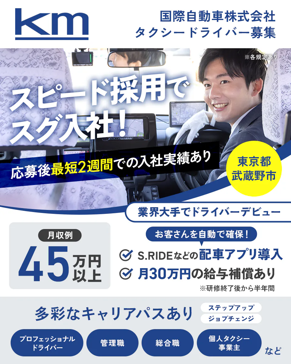 国際自動車株式会社　KM　国際自動車株式会社　タクシードライバー募集　スピード採用ですぐ入社　応募後最短２週間での入社実績あり　月収例４５万円以上　業界大手でドライバーデビュー　お客さんを自動で確保　S .RIDEなどの配車アプリ導入　月30万円の給与保証あり　※研修終了後から半年間　多彩なキャリアパスあり　ステップアップ　ジョブチェンジ　プロフェッショナルドライバー　管理職　総合職　個人タクシー事業主　など　※各規定あり東京都武蔵野市