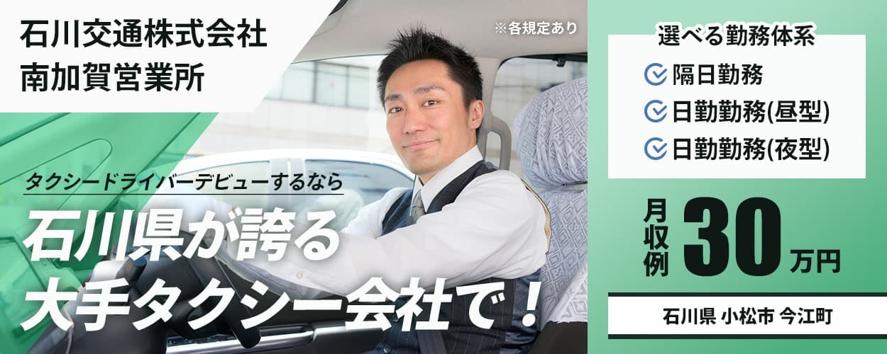 石川交通株式会社 南加賀営業所 タクシードライバーデビューするなら 石川県が誇る大手タクシー会社で! ※各規定あり 選べる勤務体系 隔日勤務 日勤勤務(昼型) 日勤勤務(夜型) 月収例30万円 石川県小松市今江町