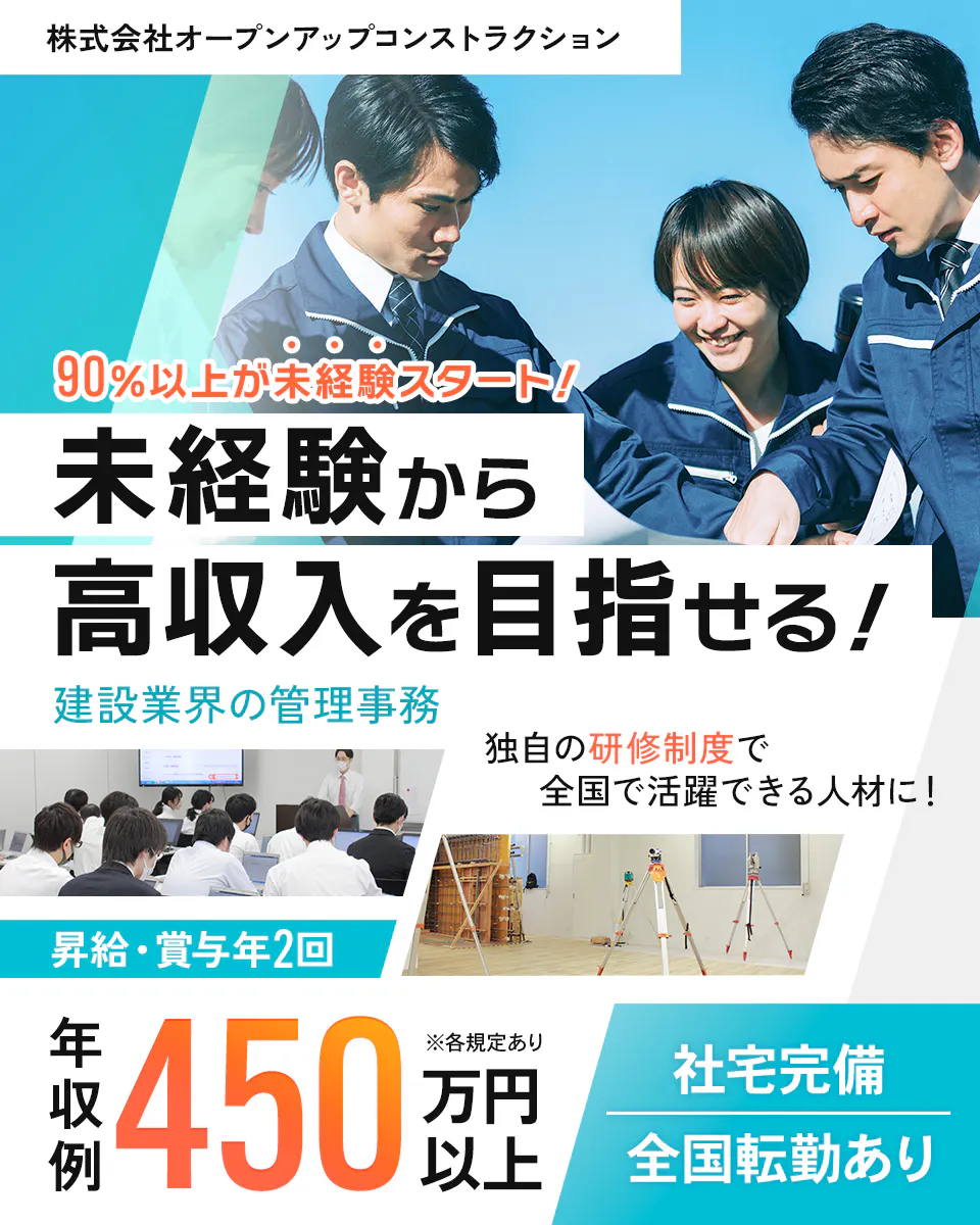 株式会社オープンアップコンストラクション 90%以上が未経験スタート! 未経験から高収入を目指せる! 建設業回の管理業務 独自の研修制度で全国で活躍できる人材に! 昇給・賞与年2回 年収例450万円以上 社宅完備 全国転勤あり ※各規定あり