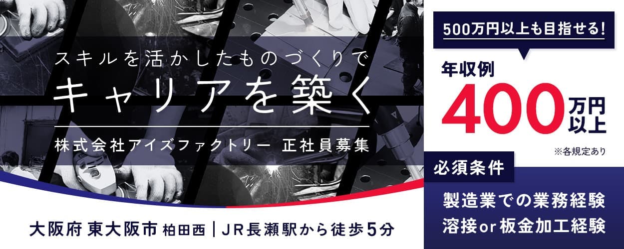 株式会社アイズファクトリー 正社員募集 スキルを活かしたものづくりでキャリアを築く 大阪府東大阪市柏田西 JR長瀬駅から徒歩5分 500万円以上も目指せる!年収例400万円以上 必須条件 製造業での業務経験 溶接or板金加工経験 ※各規定あり