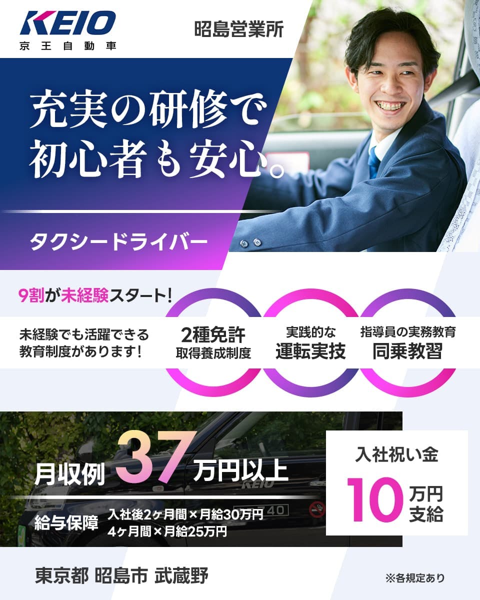 京王自動車 KEIO 充実の研修で 初心者も安心 タクシードライバー 9割が未経験スタート 未経験でも活躍できる教育制度があります! 2種免許取得養成制度 実践的な運転実技 指導員の実務教育同乗教習 月収例37万円以上 給与保証 入社後2ヶ月間かける月給30万円 4ヶ月間かける給与25万円 入社祝い金 10万円支給 東京都昭島市武蔵野