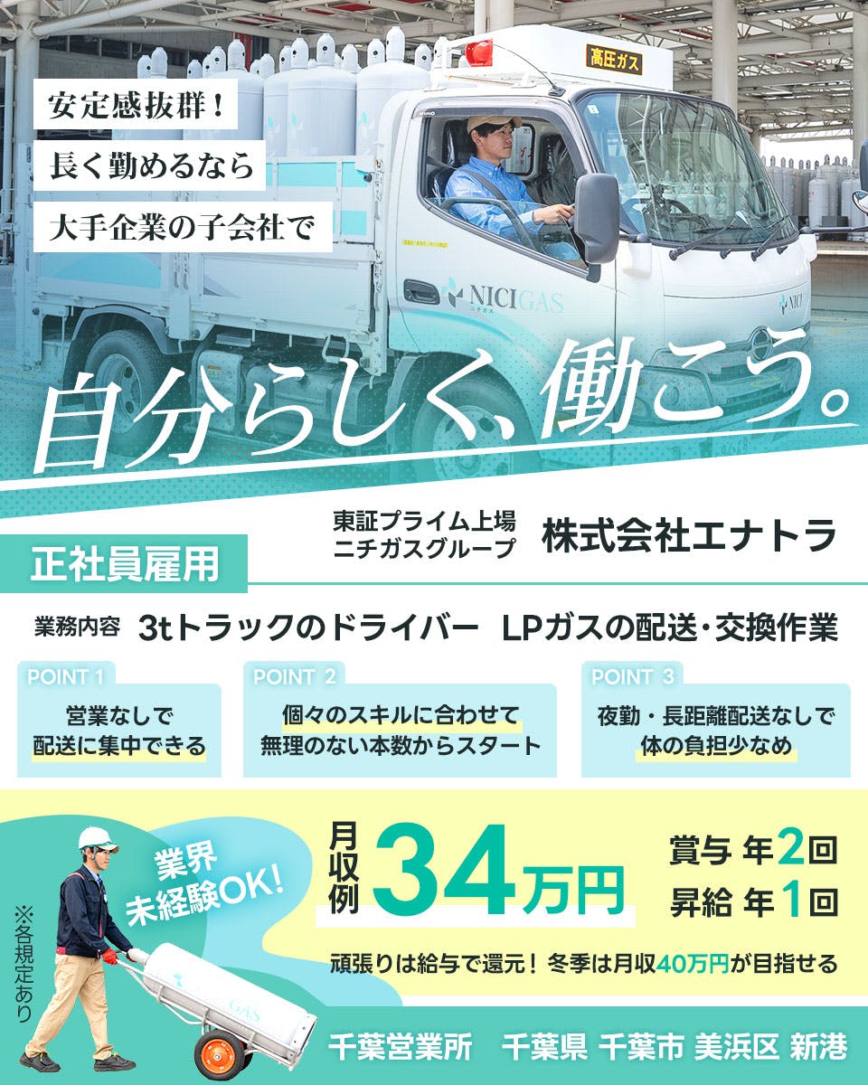 株式会社エナトラ　安定感抜群！　長く勤めるなら　大手企業の子会社で　自分らしく働こう。正社員雇用　東証プライム上場　ニチガスグループ　NICIGAS　　POINT１　営業なしで配送に集中できる　POINT２　ここのスキルに合わせて無理のない本数からスタート　POINT３　夜間　長距離配送なしで体の負担少なめ　業界未経験OK　月収例３４万円　賞与年2回　昇給年1回　頑張りは給与で還元　冬季は月収４０万円が目指せる　千葉営業所　千葉県千葉市美浜区新港