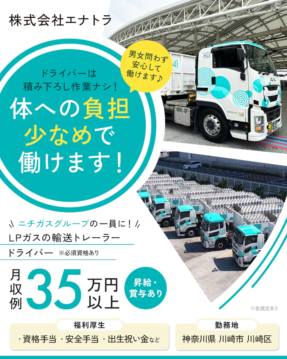 株式会社エナトラ　ドライバーは積み下ろし作業ナシ！　体への負担少なめで働けます！　男女問わず安心して働けます　日ガスグループの一員に！　LPガスの輸送トレーラードライバー　※必須資格あり　月収例35万円以上　昇給・賞与あり　福利厚生　資格手当　安全手当　出生祝い金など　勤務地　神奈川県　川崎市　川崎区　※各規定あり