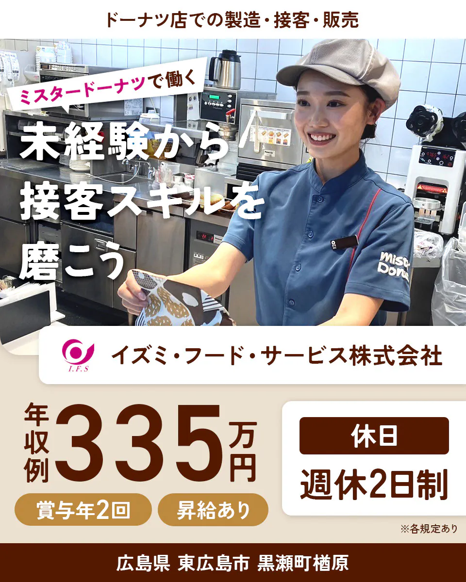 イズミ・フード・サービス株式会社 ドーナツ店での製造・接客・販売 ミスタードーナツで働く 未経験から接客スキルを磨こう 年収例335万円 賞与年2回 昇給あり 休日 週休2日制 ※各規定あり広島県 東広島市 黒瀬町楢原
