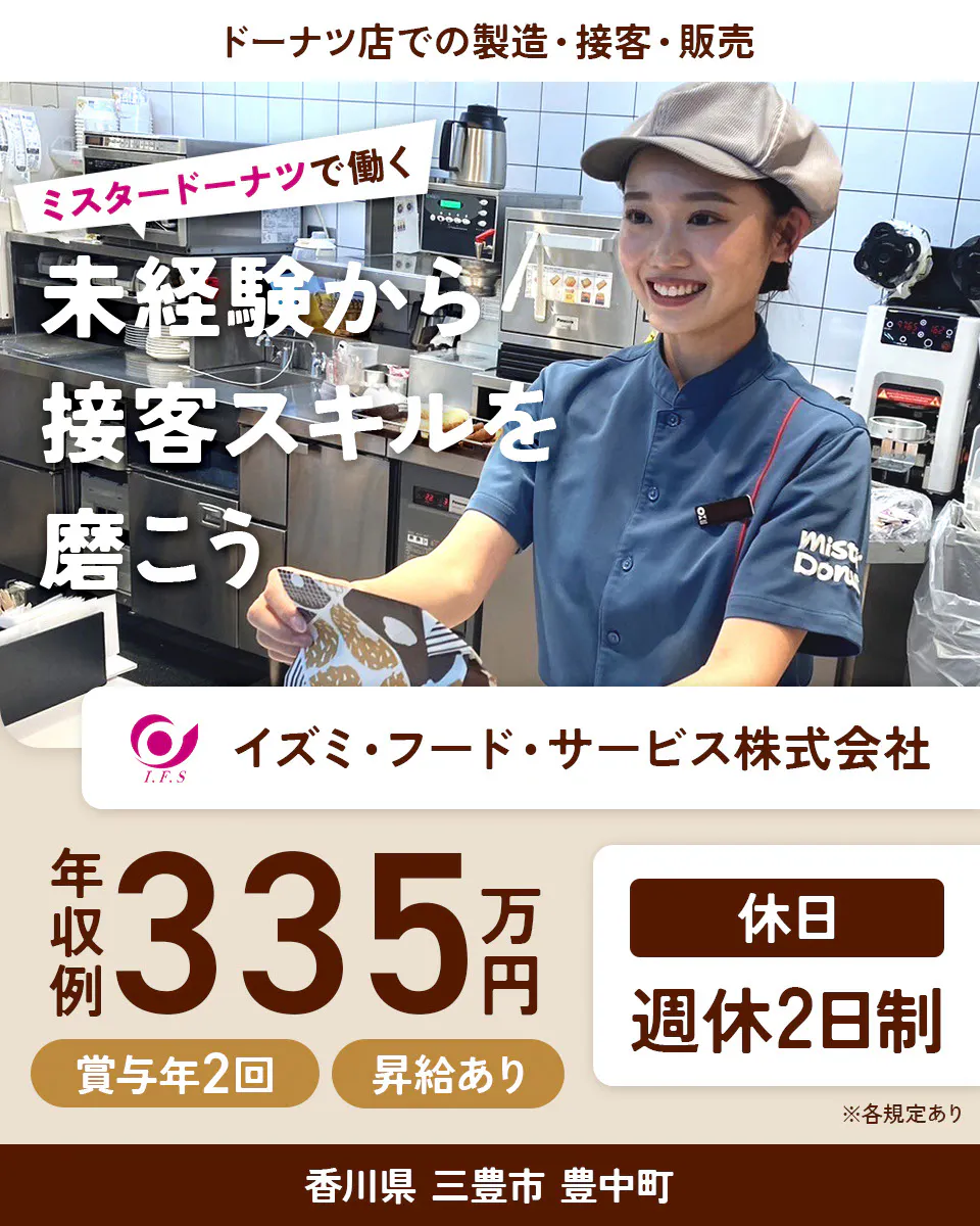 イズミ・フード・サービス株式会社 ドーナツ店での製造・接客・販売 ミスタードーナツで働く 未経験から接客スキルを磨こう 年収例335万円 賞与年2回 昇給あり 休日 週休2日制 ※各規定あり香川県 三豊市 豊中町