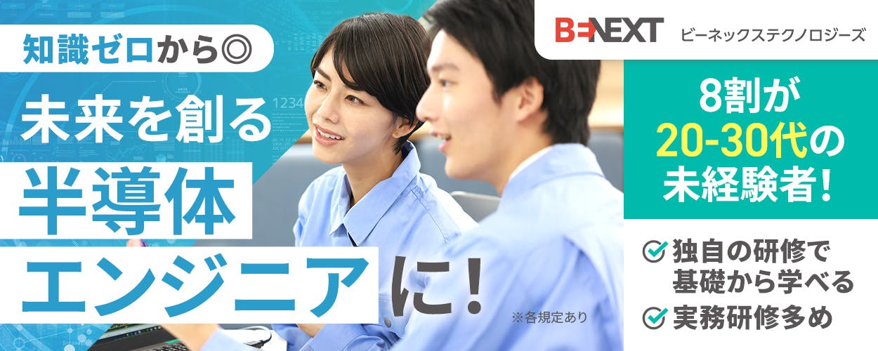 ビーネックステクノロジーズ 知識ゼロから◎ 未来を創る 半導体エンジニアに! 8割が20-30代の未経験者 独自の研修で基礎から学べる 実務研修多め ※各規定あり