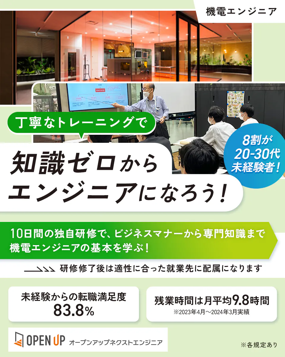 オープンアップネクストエンジニア 機電エンジニア 丁寧なトレーニングで 知識ゼロからエンジニアになろう! 8割が20-30代未経験者! 10日間の独自研修で、ビジネスマナーから専門知識まで機電エンジニアの基本を学ぶ! 研修修了後は適性に合った就業先に配属になります 未経験からの転職満足度 83.8% 残業時間は月平均9.8時間 ※2023年4月~2024年3月実績 OPEN UP オープンアップネクストエンジニア ※各規定あり