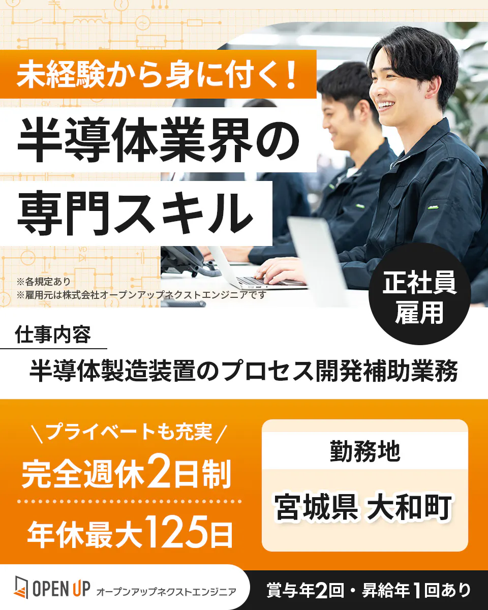 オープンアップネクストエンジニア　未経験から身に付く！ 半導体業界の 専門スキル 正社員 雇用 仕事内容 半導体製造装置のプロセス開発補助業務 ＼プライベートも充実／ 完全週休2日制 年休最大125日 勤務地 宮城県 大和町 OPEN UP オープンアップネクストエンジニア 賞与年2回・昇給年1回あり ※各規定あり ※雇用元は株式会社オープンアップネクストエンジニアです