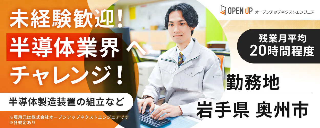 オープンアップネクストエンジニア 未経験歓迎! 半導体業界へ チャレンジ! OPEN UP オープンアップネクストエンジニア 残業月平均 20時間程度 勤務地 岩手県 奥州市 半導体製造装置の組立など ※雇用元は株式会社オープンアップネクストエンジニアです ※各規定あり