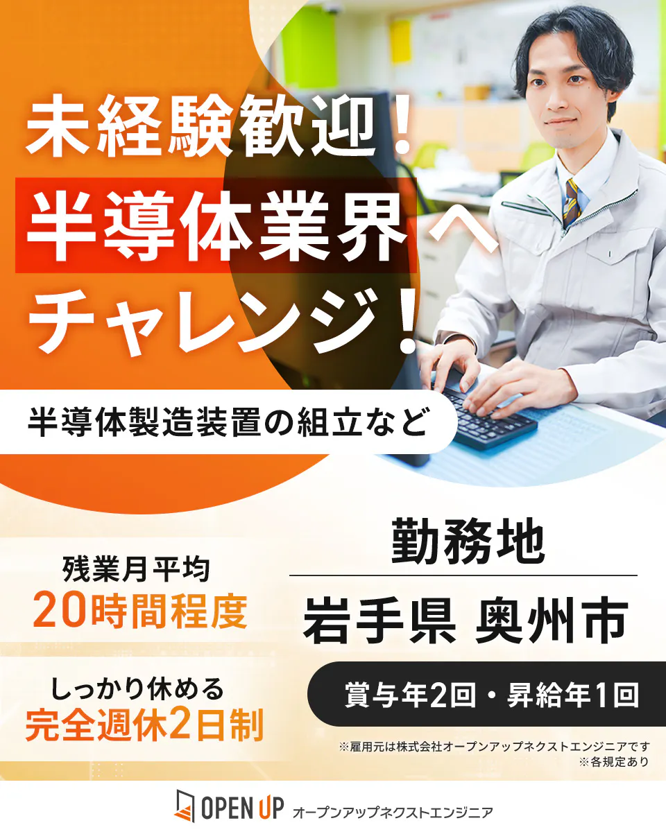 オープンアップネクストエンジニア 未経験歓迎! 半導体業界へ チャレンジ! 半導体製造装置の組立など 残業月平均 20時間程度 勤務地 岩手県 奥州市 しっかり休める 完全週休2日制 賞与年2回・昇給年1回 ※雇用元は株式会社オープンアップネクストエンジニアです ※各規定あり OPEN UP オープンアップネクストエンジニア