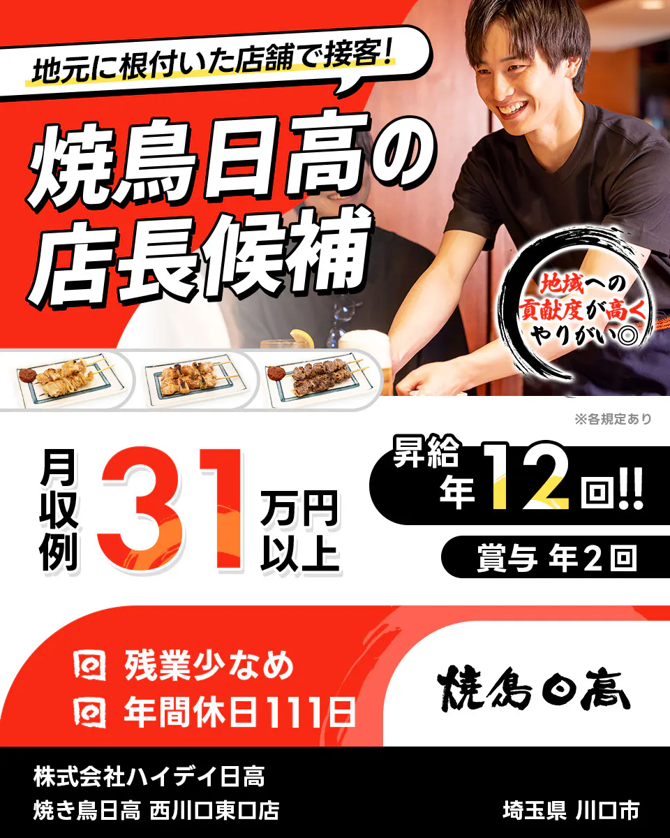 株式会社ハイデイ日高　地元に根付いた店舗で接客！　焼き鳥日高の店長候補　地域の貢献度が高くやりがい◎　月収例31万円以上　昇給年12回　賞与年2回　残業少なめ　年間休日111日　焼き鳥日高 　西川口東口店　埼玉県 川口市　※各規定あり