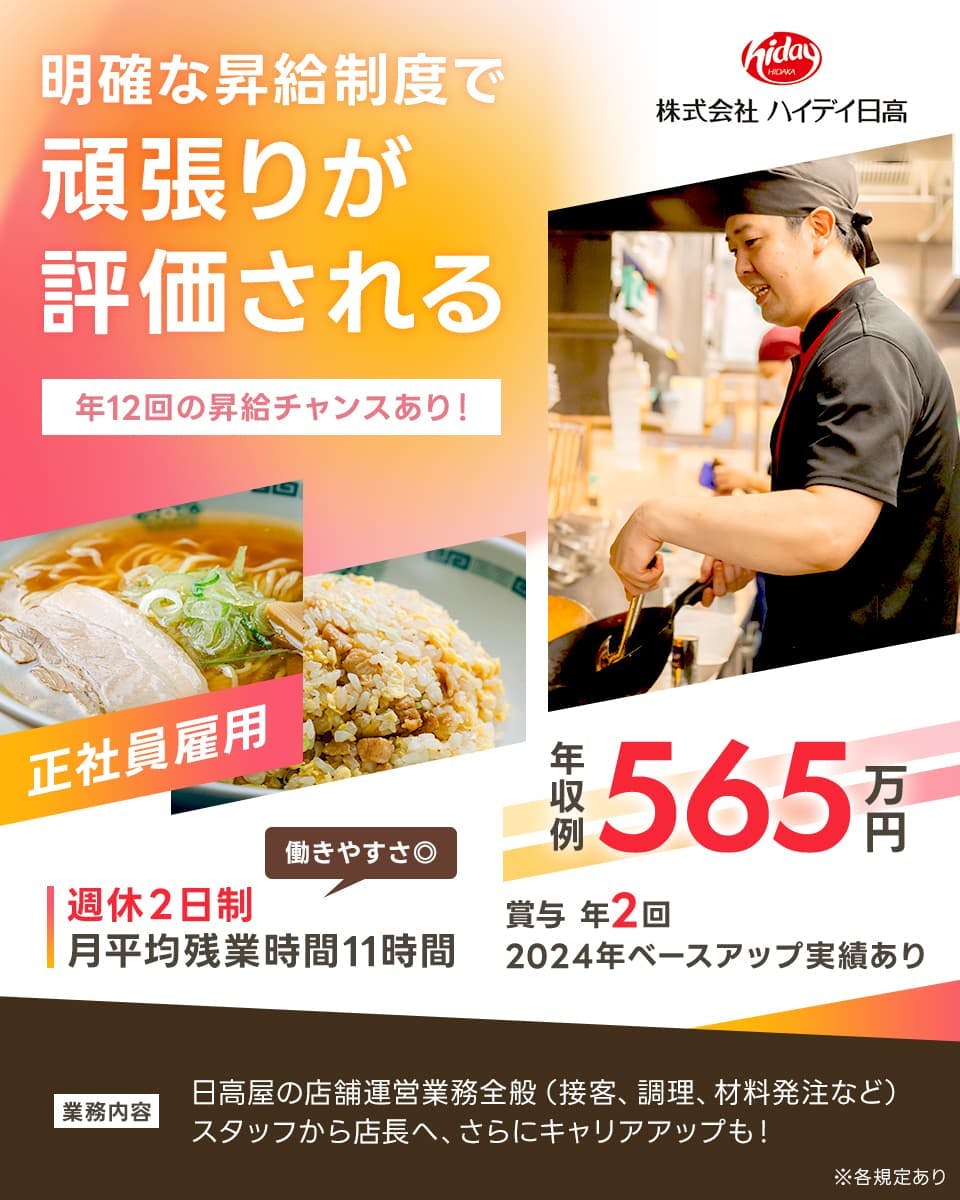 株式会社ハイデイ日高　明確な昇給制度で頑張りが評価される　年１２回の昇級チャンスあり！　株式会社ハイデイ日高　正社員雇用　働きやすさにじゅうまる　週休２日制　月平均残業時間１１時間　年収例５６５万円　賞与年2回　２０２４年ベースアップ実績あり　業務内容　日高屋の店舗運営業務全般（接客、調理、材料発注など）　スタッフから店長へ、さらにキャリアアップも！　※各規定あり