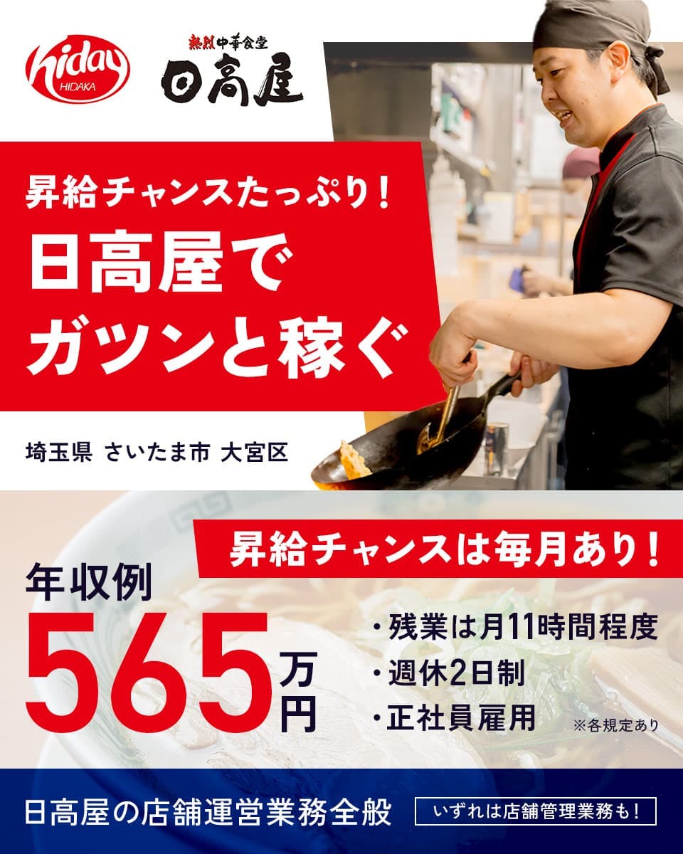 株式会社ハイデイ日高　熱烈中華食堂日高屋　昇給チャンスたっぷり！日高屋でガツンと稼ぐ　昇給チャンスは毎月あり！　年収例565万円　残業は月11時間程度　週休2日制　正社員雇用　埼玉県さいたま市大宮区　日高屋の店舗運営業務全般｜いずれは店舗管理業務も！　※各規定あり