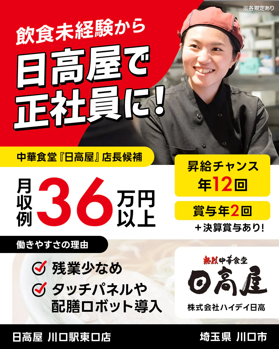 株式会社ハイデイ日高 飲食未経験から日高屋で正社員に! 中華食堂「日高屋」店長候補 月収例36万円以上 昇給チャンス年12回 ※各規定あり 賞与年2回 決算賞与あり 働きやすさの理由 残業少なめ タッチパネルや配膳ロボット導入