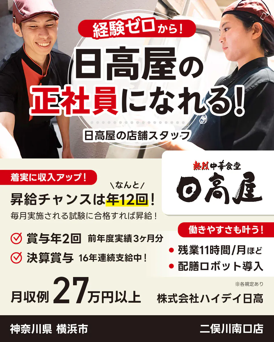 株式会社ハイデイ日高 経験ゼロから!日高屋の正社員になれる! 日高屋の店舗スタッフ 着実に収入アップ! 昇給チャンスはなんと年12回! 毎月実施される試験に合格すれば昇給! 賞与年2回 前年度実績3ヶ月分 決算賞与16年連続支給中! 働きやすさも叶う!残業月11字間ほど 配膳ロボット導入 月収例27万円以上 ※各規定あり