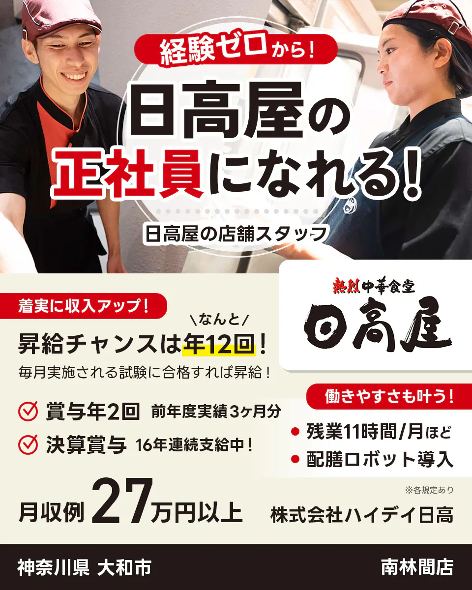株式会社ハイデイ日高　経験ゼロから！日高屋の正社員になれる！　日高屋の店舗スタッフ　着実に収入アップ！　昇給チャンスはなんと年12回！　毎月実施される試験に合格すれば昇給！　賞与年2回　前年度実績3ヶ月分　決算賞与16年連続支給中！　働きやすさも叶う！残業月11字間ほど　配膳ロボット導入　月収例27万円以上　※各規定あり
