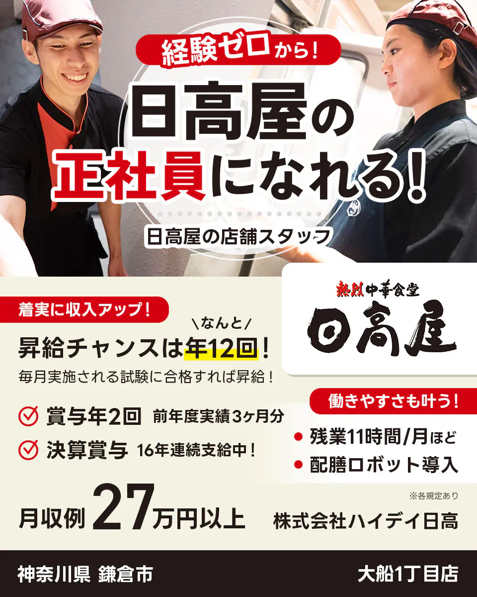 株式会社ハイデイ日高 経験ゼロから!日高屋の正社員になれる! 日高屋の店舗スタッフ 着実に収入アップ! 昇給チャンスはなんと年12回! 毎月実施される試験に合格すれば昇給! 賞与年2回 前年度実績3ヶ月分 決算賞与16年連続支給中! 働きやすさも叶う!残業月11字間ほど 配膳ロボット導入 月収例27万円以上 ※各規定あり