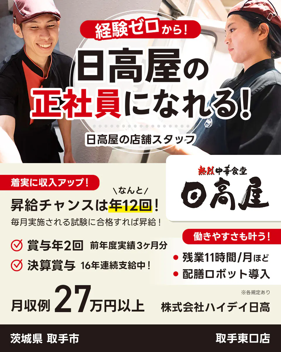 株式会社ハイデイ日高　経験ゼロから！日高屋の正社員になれる！　日高屋の店舗スタッフ　着実に収入アップ！　昇給チャンスはなんと年12回！　毎月実施される試験に合格すれば昇給！　賞与年2回　前年度実績3ヶ月分　決算賞与16年連続支給中！　働きやすさも叶う！残業月11字間ほど　配膳ロボット導入　月収例27万円以上　※各規定あり