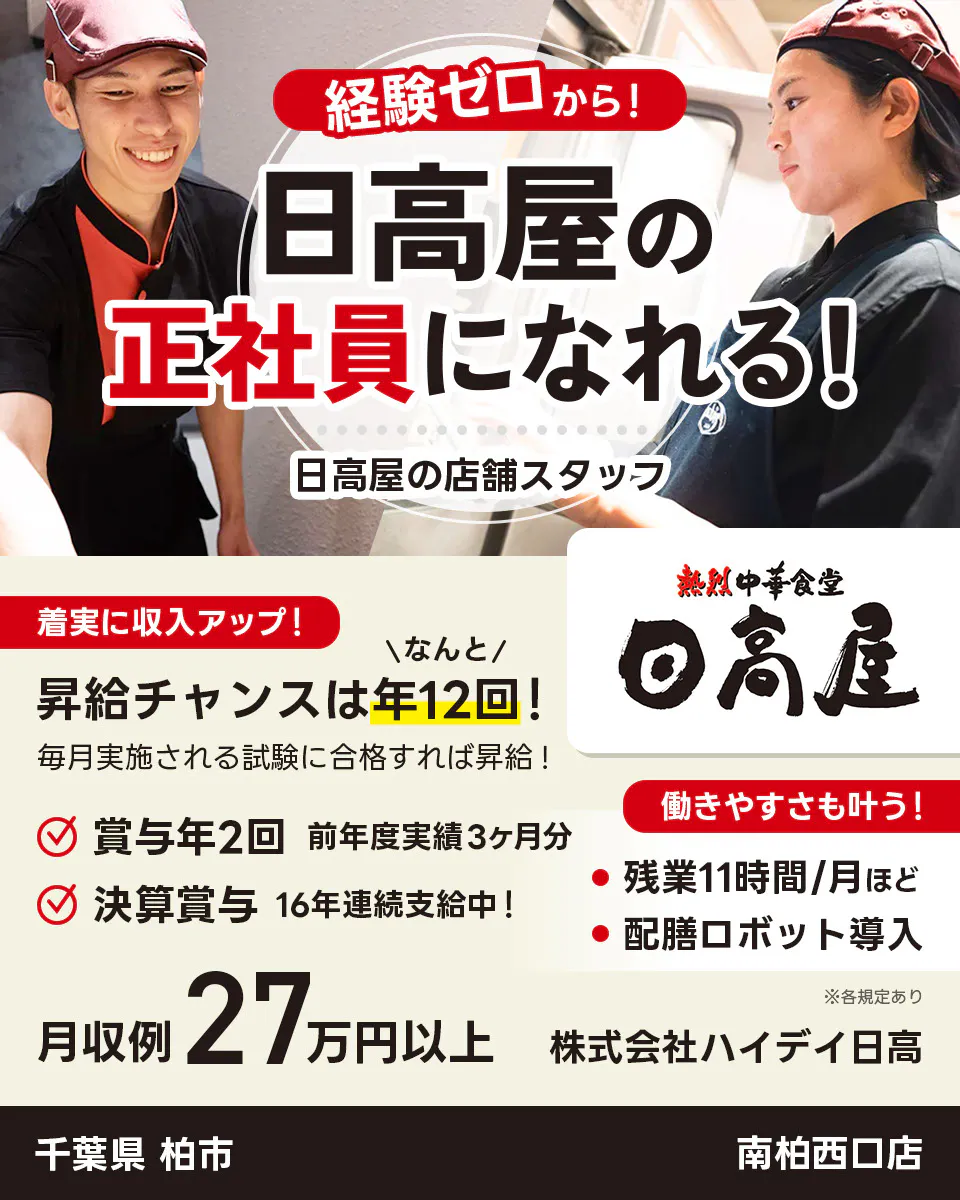 株式会社ハイデイ日高　経験ゼロから！日高屋の正社員になれる！　日高屋の店舗スタッフ　着実に収入アップ！　昇給チャンスはなんと年12回！　毎月実施される試験に合格すれば昇給！　賞与年2回　前年度実績3ヶ月分　決算賞与16年連続支給中！　働きやすさも叶う！残業月11字間ほど　配膳ロボット導入　月収例27万円以上　※各規定あり