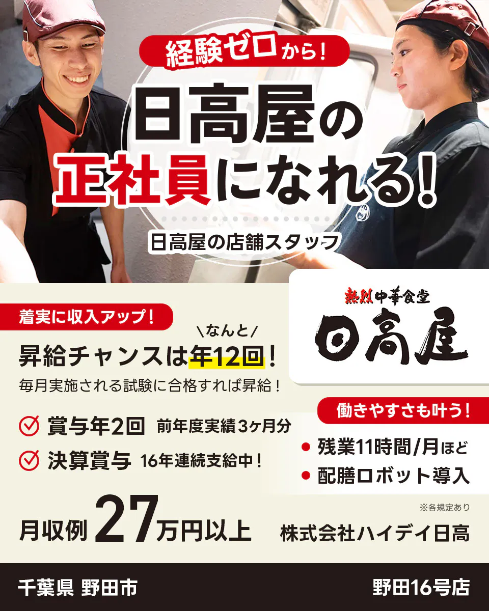 株式会社ハイデイ日高 経験ゼロから!日高屋の正社員になれる! 日高屋の店舗スタッフ 着実に収入アップ! 昇給チャンスはなんと年12回! 毎月実施される試験に合格すれば昇給! 賞与年2回 前年度実績3ヶ月分 決算賞与16年連続支給中! 働きやすさも叶う!残業月11字間ほど 配膳ロボット導入 月収例27万円以上 ※各規定あり