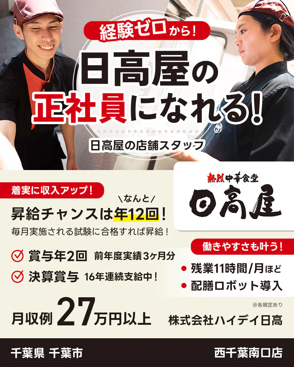 株式会社ハイデイ日高　経験ゼロから！日高屋の正社員になれる！　日高屋の店舗スタッフ　着実に収入アップ！　昇給チャンスはなんと年12回！　毎月実施される試験に合格すれば昇給！　賞与年2回　前年度実績3ヶ月分　決算賞与16年連続支給中！　働きやすさも叶う！残業月11字間ほど　配膳ロボット導入　月収例27万円以上　※各規定あり