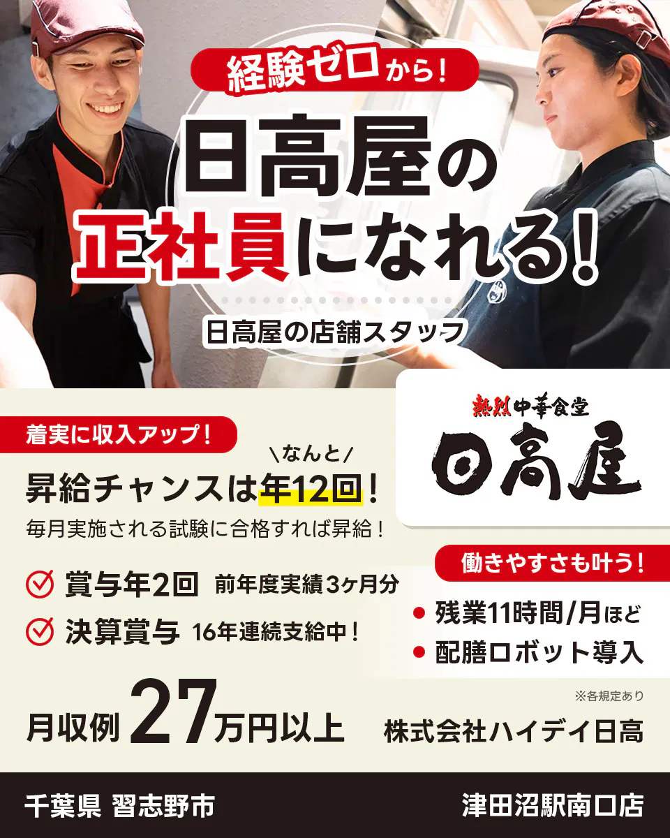 株式会社ハイデイ日高 経験ゼロから!日高屋の正社員になれる! 日高屋の店舗スタッフ 着実に収入アップ! 昇給チャンスはなんと年12回! 毎月実施される試験に合格すれば昇給! 賞与年2回 前年度実績3ヶ月分 決算賞与16年連続支給中! 働きやすさも叶う!残業月11字間ほど 配膳ロボット導入 月収例27万円以上 ※各規定あり