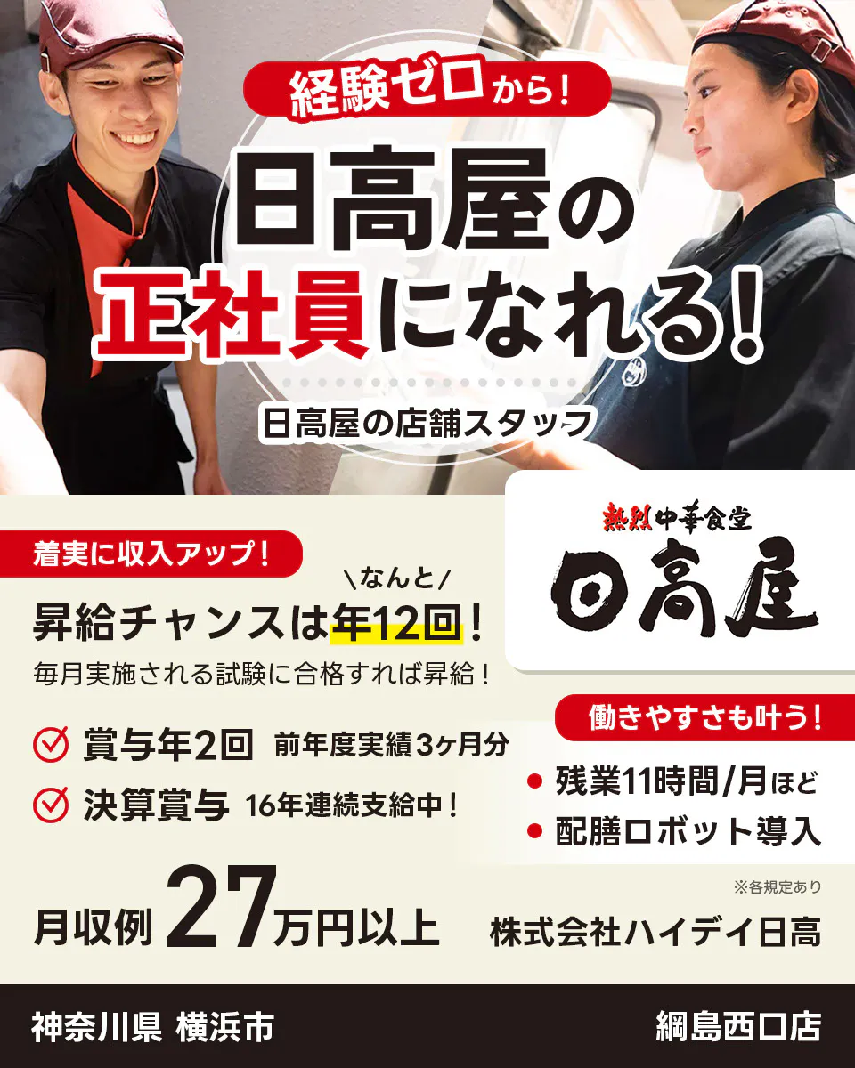 株式会社ハイデイ日高 経験ゼロから!日高屋の正社員になれる! 日高屋の店舗スタッフ 着実に収入アップ! 昇給チャンスはなんと年12回! 毎月実施される試験に合格すれば昇給! 賞与年2回 前年度実績3ヶ月分 決算賞与16年連続支給中! 働きやすさも叶う!残業月11字間ほど 配膳ロボット導入 月収例27万円以上 ※各規定あり