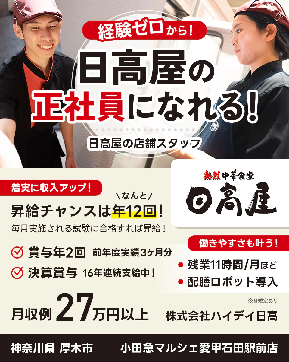 株式会社ハイデイ日高 経験ゼロから!日高屋の正社員になれる! 日高屋の店舗スタッフ 着実に収入アップ! 昇給チャンスはなんと年12回! 毎月実施される試験に合格すれば昇給! 賞与年2回 前年度実績3ヶ月分 決算賞与16年連続支給中! 働きやすさも叶う!残業月11字間ほど 配膳ロボット導入 月収例27万円以上 ※各規定あり