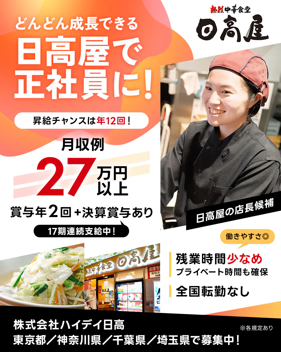 株式会社ハイデイ日高　どんどん成長できる日高屋で正社員に！　昇給チャンスは年12回！　月収例 27万円以上　賞与年2回＋決算賞与あり　17期連続支給中！　日高屋の店長候補　働きやすさ　残業時間少なめ　プライベート時間も確保　全国転勤なし東京都／神奈川県／千葉県／埼玉県で募集中！　※各規定あり