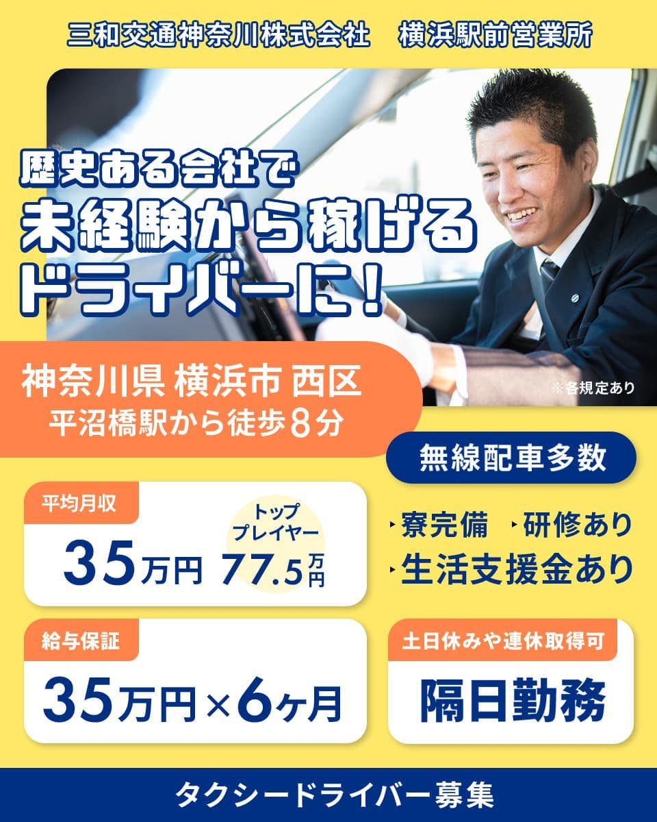 三和交通神奈川株式会社　横浜駅前営業所　歴史ある会社で未経験から稼げるドライバーに！　神奈川県横浜市西区　平沼橋駅から徒歩8分　無線配車多数　平均月収35万円　トッププレイヤー77.5万円　給与保証35万円×6ヶ月　土日休みや連休取得可　隔日勤務　生活支援金あり　寮完備　研修あり　タクシードライバー募集　※各規定あり
