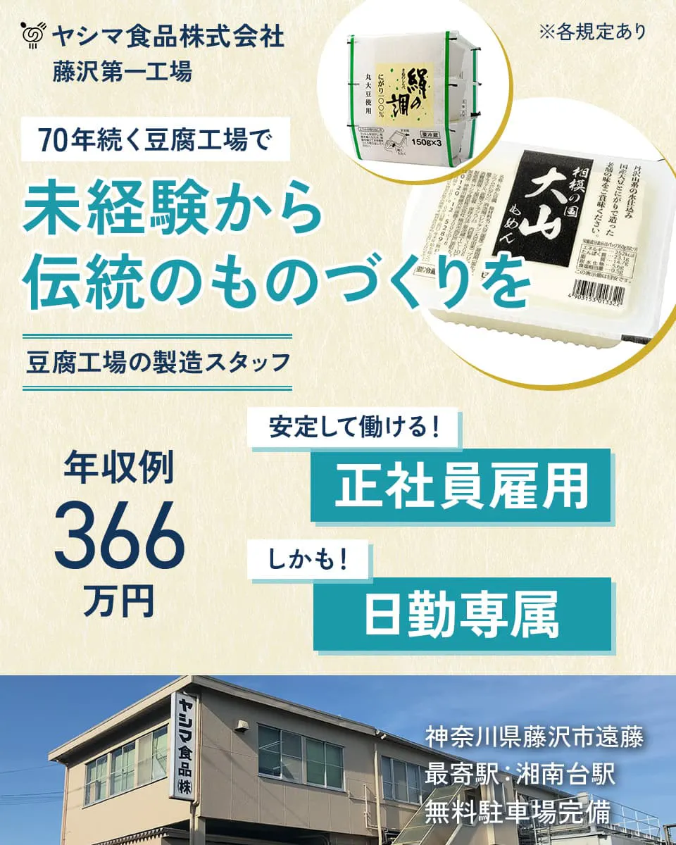 ヤシマ食品株式会社 藤沢第一工場 70年続く豆腐工場で 未経験から伝統のものづくりを 豆腐工場の製造スタッフ 年収例366万円 安定して働ける!正社員雇用 しかも!日勤専属 ※各規定あり 神奈川県藤沢市遠藤 最寄駅:湘南台駅 無料駐車場完備