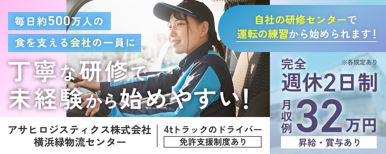 アサヒロジスティクス株式会社　毎日約500万人の食を支える会社の一員に　丁寧な研修で未経験から始めやすい！　アサヒロジスティクス株式会社　横浜緑物流センター　4tドライバー　免許支援制度あり　自社の研修センターで運転の練習から始められます！　※各規定あり　完全週休2日制　月収例32万円　昇給・賞与あり