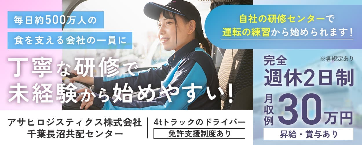 アサヒロジスティクス株式会社　毎日約500万人の食を支える会社の一員に　丁寧な研修で未経験から始めやすい！　アサヒロジスティクス株式会社　千葉長沼共配センター　4tドライバー　免許支援制度あり　自社の研修センターで運転の練習から始められます！　※各規定あり　完全週休2日制　月収例30万円　昇給・賞与あり