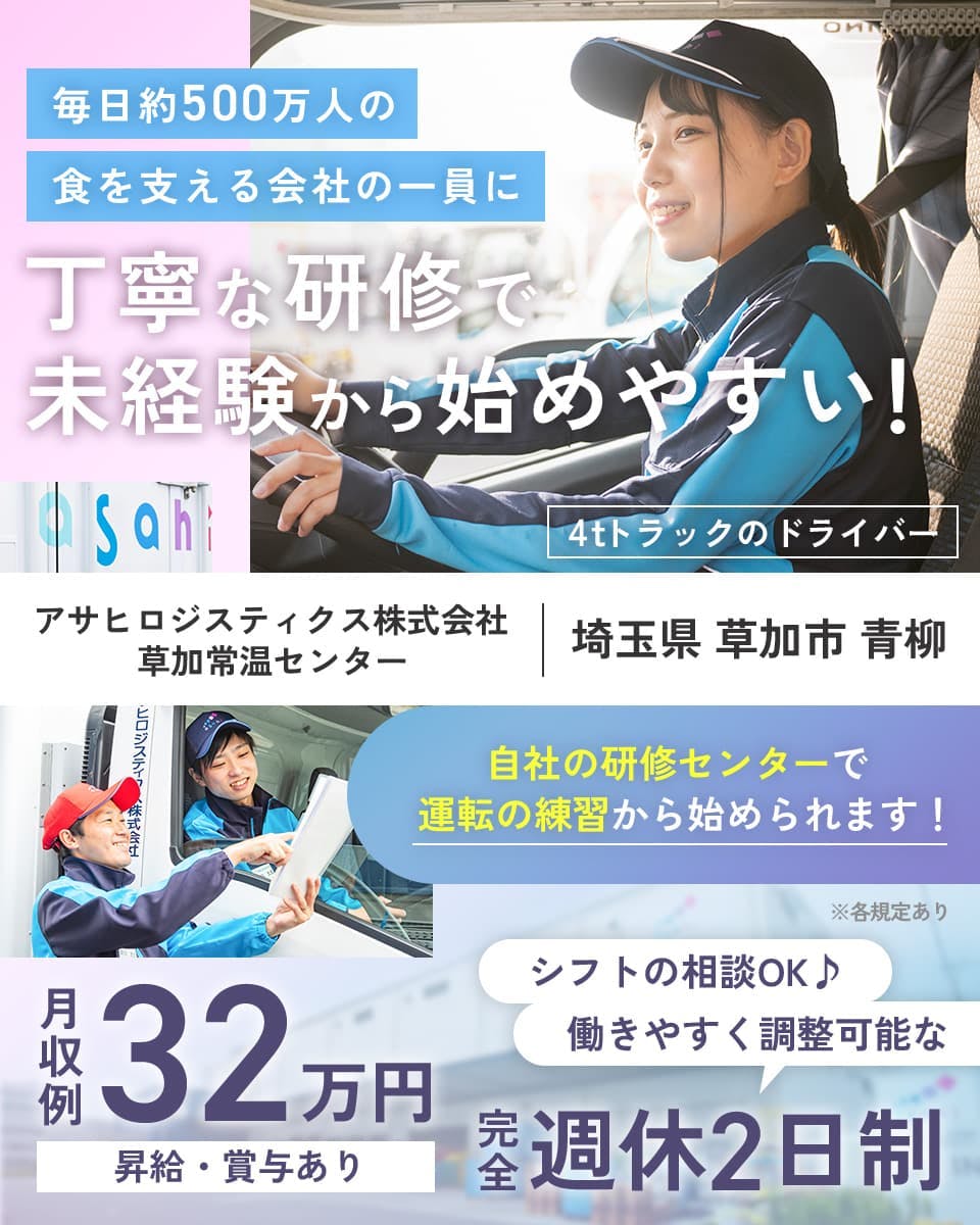 アサヒロジスティクス株式会社 毎日約500万人の食を支える会社の一員に 丁寧な研修で未経験から始めやすい! アサヒロジスティクス株式会社 草加常温センター 埼玉県 草加市 青柳 4tドライバー 免許支援制度あり 自社の研修センターで運転の練習から始められます! ※各規定あり シフトの相談OK 働きやすく調整可能な完全週休2日制 月収例32万円 昇給・賞与あり