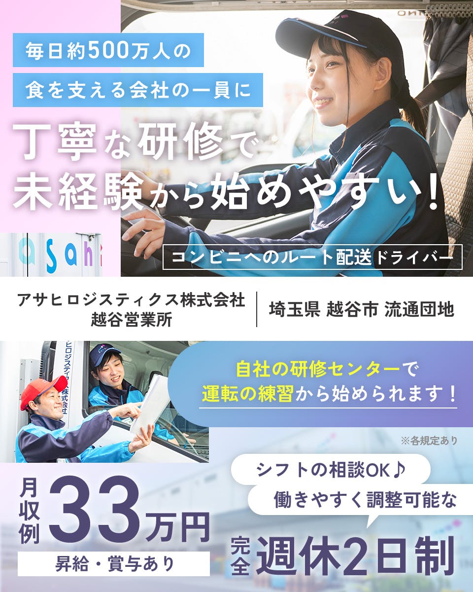 アサヒロジスティクス株式会社　毎日約500万人の食を支える会社の一員に　丁寧な研修で未経験から始めやすい！　アサヒロジスティクス株式会社　越谷営業所　埼玉県越谷市流通団地　コンビニへのルート配送ドライバー　自社の研修センターで運転の練習から始められます！　※各規定あり　完全週休2日制　月収例33万円　昇給・賞与あり