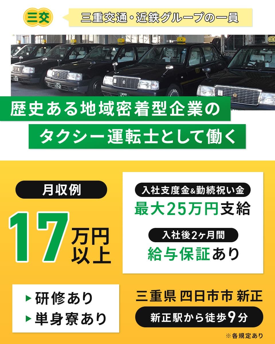 株式会社三交タクシー　三重交通・近鉄グループの一員　歴史ある地域密着型企業のタクシー運転士として働く　月収例17万円以上　入社支度金&勤続祝い金最大25万円支給　入社後2ヶ月間給与保証あり　研修あり　単身寮あり　三重県四日市市新正　新正駅から徒歩9分　※各規定あり