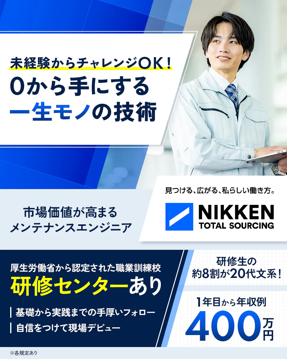 日研トータルソーシング（研修センター） 未経験からチャレンジOK！ 0から手にする 一生モノの技術 市場価値が高まるメンテナンスエンジニア 見つける、広がる、私らしい働き方。 NIKKEN TOTAL SOURCING 厚生労働省から認定された職業訓練校 研修センターあり 基礎から実践までの手厚いフォロー 自信をつけて現場デビュー 研修生の 約8割が20代文系！ 1年目から年収例 400 万円 ※各規定あり
