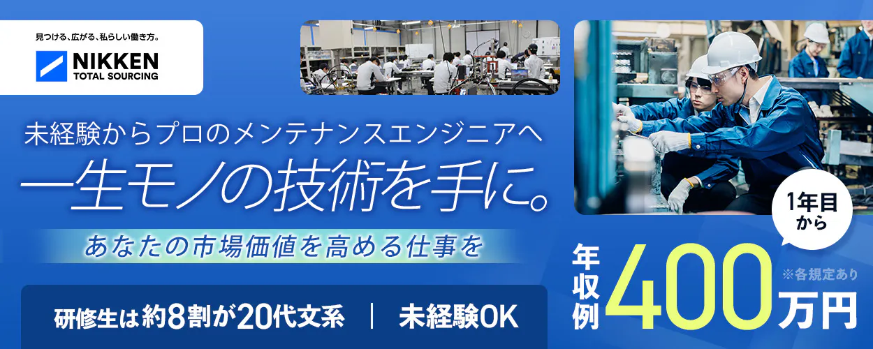 日研トータルソーシング（研修センター）　見つける、広がる、私らしい働き方。 NIKKEN TOTAL SOURCING 未経験からプロのメンテナンスエンジニアへ 一生モノの技術を手に。 あなたの市場価値を高める仕事を 研修生は約8割が20代文系 | 未経験OK 1年目から 年収例 400 万円 ※各規定あり