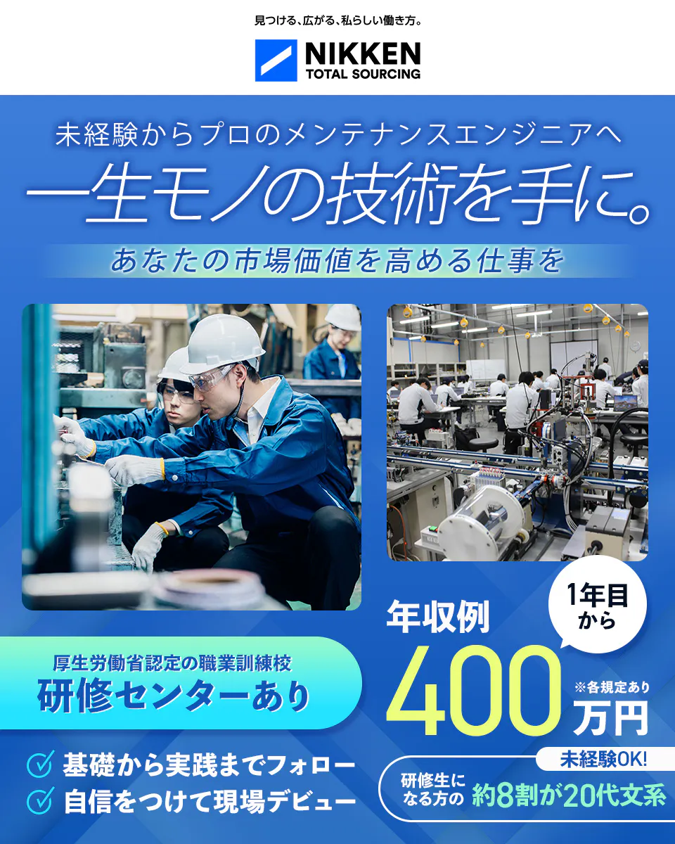 日研トータルソーシング（研修センター）　見つける、広がる、私らしい働き方。 NIKKEN TOTAL SOURCING 未経験からプロのメンテナンスエンジニアへ 一生モノの技術を手に。 あなたの市場価値を高める仕事を 厚生労働省認定の職業訓練校 研修センターあり 基礎から実践までフォロー 自信をつけて現場デビュー 年収例 1年目から 400 万円 ※各規定あり 未経験OK！ 研修生になる方の約8割が20代文系