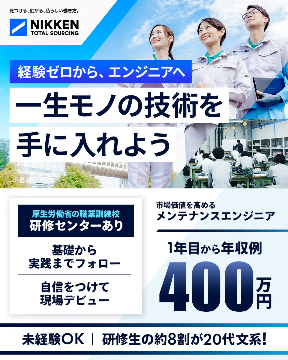 日研トータルソーシング(研修センター) 見つける、広がる、私らしい働き方。 NIKKEN TOTAL SOURCING 経験ゼロから、エンジニアへ 一生モノの技術を 手に入れよう ※各規定あり 厚生労働省の職業訓練校 研修センターあり 基礎から実践までフォロー 自信をつけて現場デビュー 市場価値を高める メンテナンスエンジニア 1年目から年収例 400 万円 未経験OK | 研修生の約8割が20代文系!