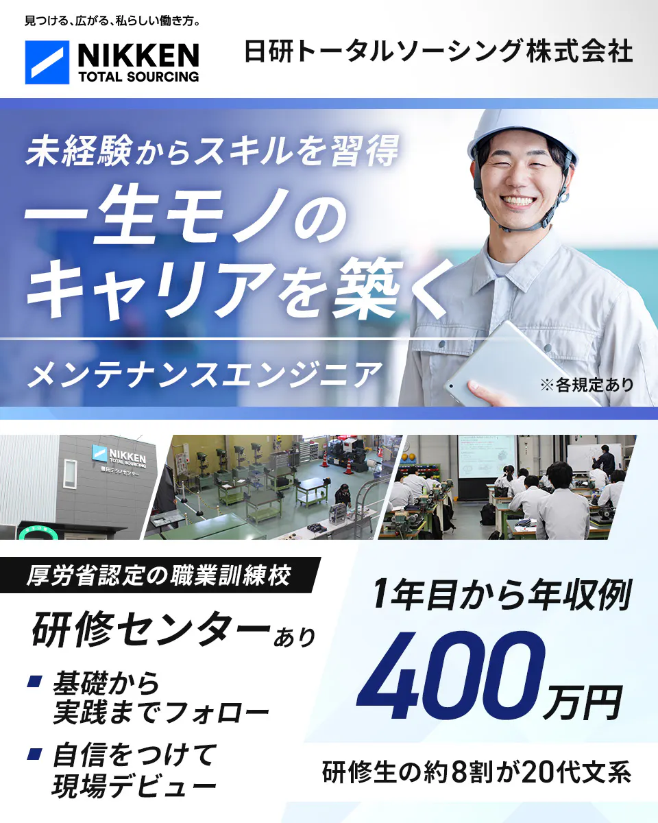 日研トータルソーシング（研修センター）　見つける、広がる、私らしい働き方。 NIKKEN TOTAL SOURCING 日研トータルソーシング株式会社 未経験からスキルを習得 一生モノの キャリアを築く メンテナンスエンジニア ※各規定あり 厚労省認定の職業訓練校 研修センターあり 基礎から実践までフォロー 自信をつけて現場デビュー 1年目から年収例 400 万円 研修生の約8割が20代文系