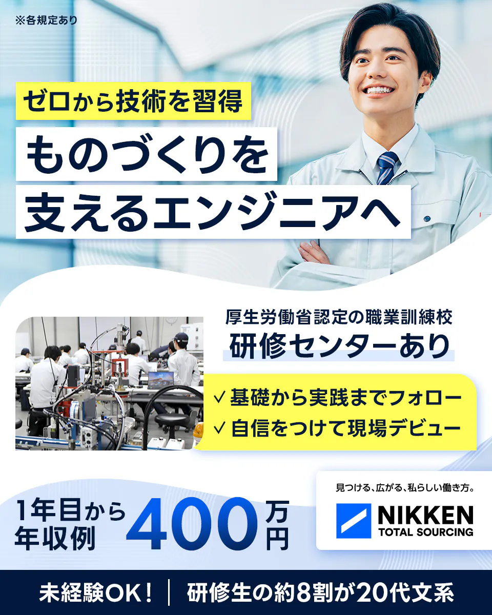 日研トータルソーシング(研修センター) ※各規定あり ゼロから技術を習得 ものづくりを 支えるエンジニアへ 厚生労働省認定の職業訓練校 研修センターあり 基礎から実践までフォロー 自信をつけて現場デビュー 1年目から年収例 400 万円 見つける、広がる、私らしい働き方。 NIKKEN TOTAL SOURCING 未経験OK! | 研修生の約8割が20代文系