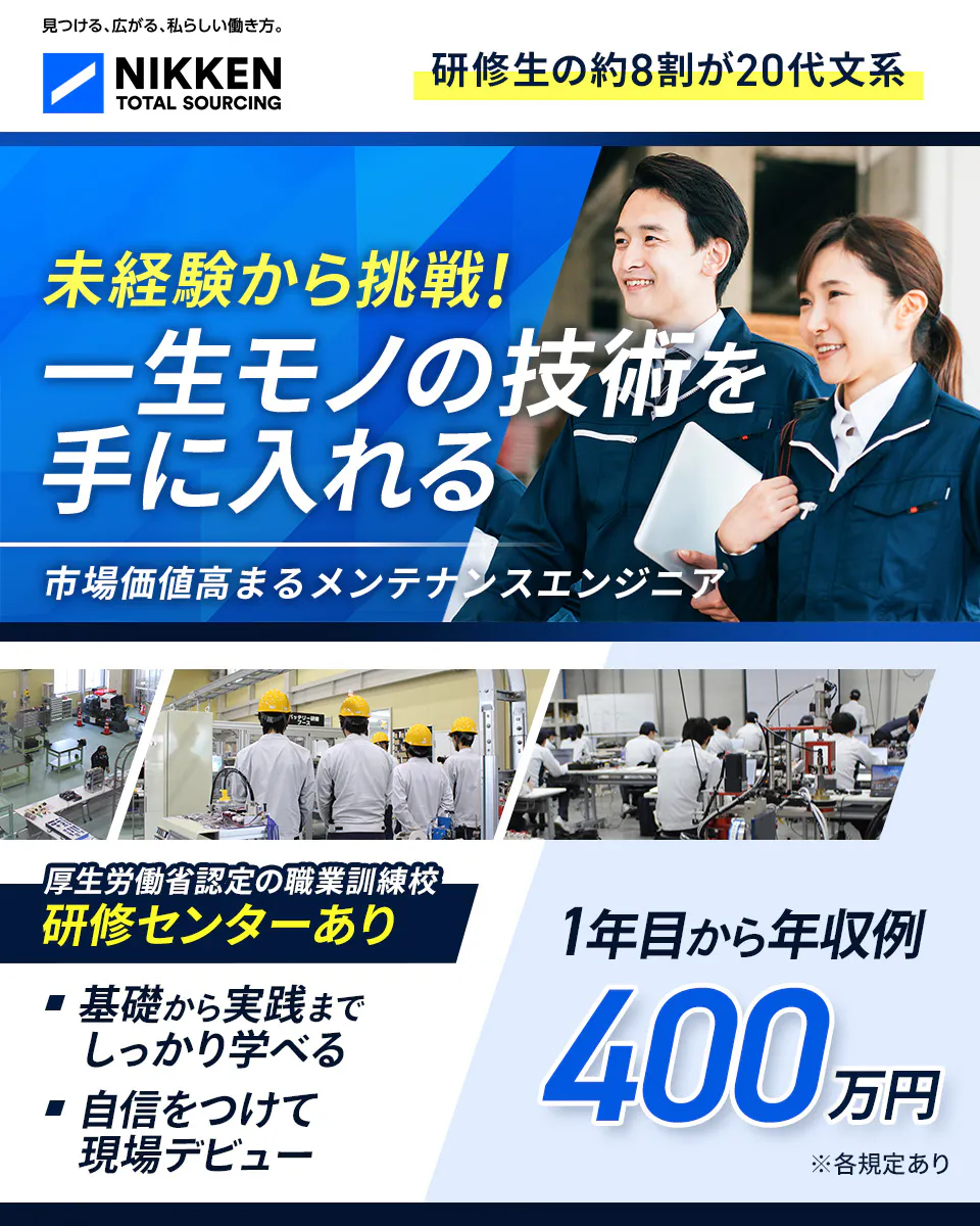 日研トータルソーシング（研修センター）　見つける、広がる、私らしい働き方。 NIKKEN TOTAL SOURCING 研修生の約8割が20代文系 未経験から挑戦！ 一生モノの技術を 手に入れる 市場価値高まるメンテナンスエンジニア 厚生労働省認定の職業訓練校 研修センターあり 基礎から実践まで しっかり学べる 自信をつけて 現場デビュー 1年目から年収例 400 万円 ※各規定あり