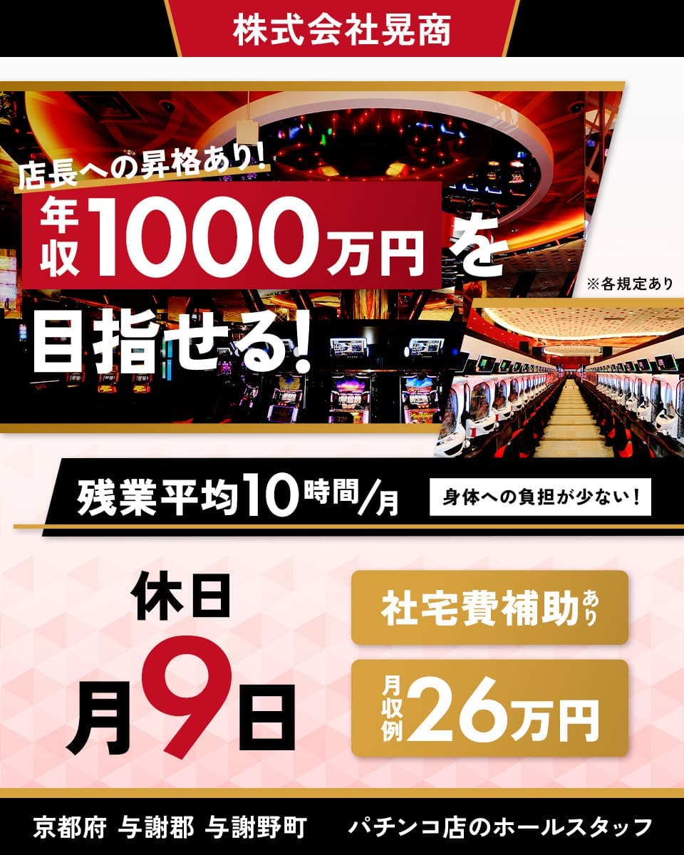 株式会社晃商　スーパードーム　野田川店　店長への昇格あり！年収100万円を目指せる！　残業平均10時間／月｜身体への負担が少ない！　休日｜月9日　社宅費補助あり　月収例26万円　京都府与謝郡与謝野町　パチンコ店のホールスタッフ　※各規定あり
