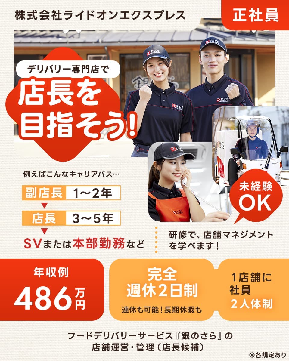 株式会社ライドオンエクスプレス　正社員　デリバリー専門店で店長を目指そう！　たとえばこんなキャリアパス　副店長　1年から2年　店長3年から5年　スーパーバイザーまたは本部勤務など　未経験OK　研修で、店舗マネジメントを学べます！　年収例４８６万円　完全週休２日制　連休も可能　長期休暇も　１店舗に社員二人体制　フードデリバリーサービス「銀のさら」の店舗運営・管理　店長候補　※各規定あり