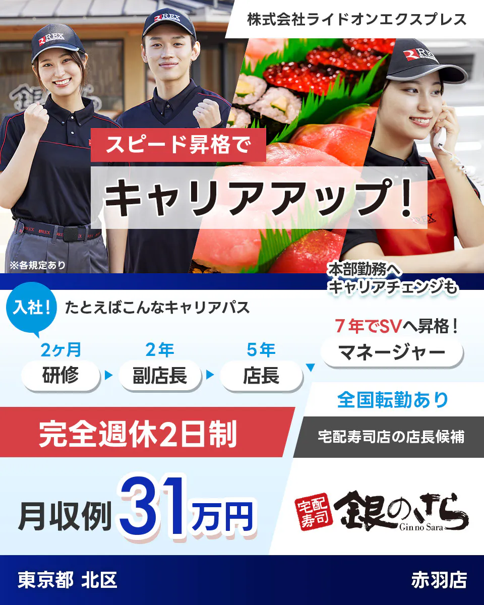 株式会社ライドオンエクスプレス スピード昇格でキャリアアップ 例えばこんなキャリアパス 入社! 研修2ヶ月 副店長2年 店長5年 7年でSVへ昇格 マネージャー 本部勤務へキャリアチェンジも 完全週休2日制 全国転勤あり 宅配寿司店の店長候補 月収例31万円 銀のさら 東京都北区 赤羽店 ※各規定あり