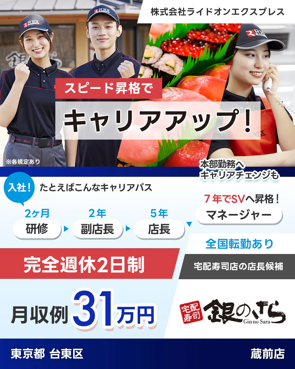 株式会社ライドオンエクスプレス スピード昇格でキャリアアップ 例えばこんなキャリアパス 入社! 研修2ヶ月 副店長2年 店長5年 7年でSVへ昇格 マネージャー 本部勤務へキャリアチェンジも 完全週休2日制 全国転勤あり 宅配寿司店の店長候補 月収例31万円 銀のさら 東京都台東区 蔵前店 ※各規定あり