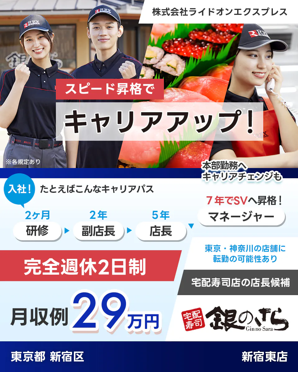 株式会社ライドオンエクスプレス スピード昇格で キャリアアップ! ※各規定あり 本部勤務へ キャリアチェンジも 入社! たとえばこんなキャリアパス 2ヶ月 研修 2年 副店長 5年 店長 7年でSVへ昇格! マネージャー 東京・神奈川の店舗に 転勤の可能性あり 完全週休2日制 宅配寿司店の店長候補 月収例 29万円 宅配寿司 銀のさら Gin no Sara 東京都 新宿区 新宿東店