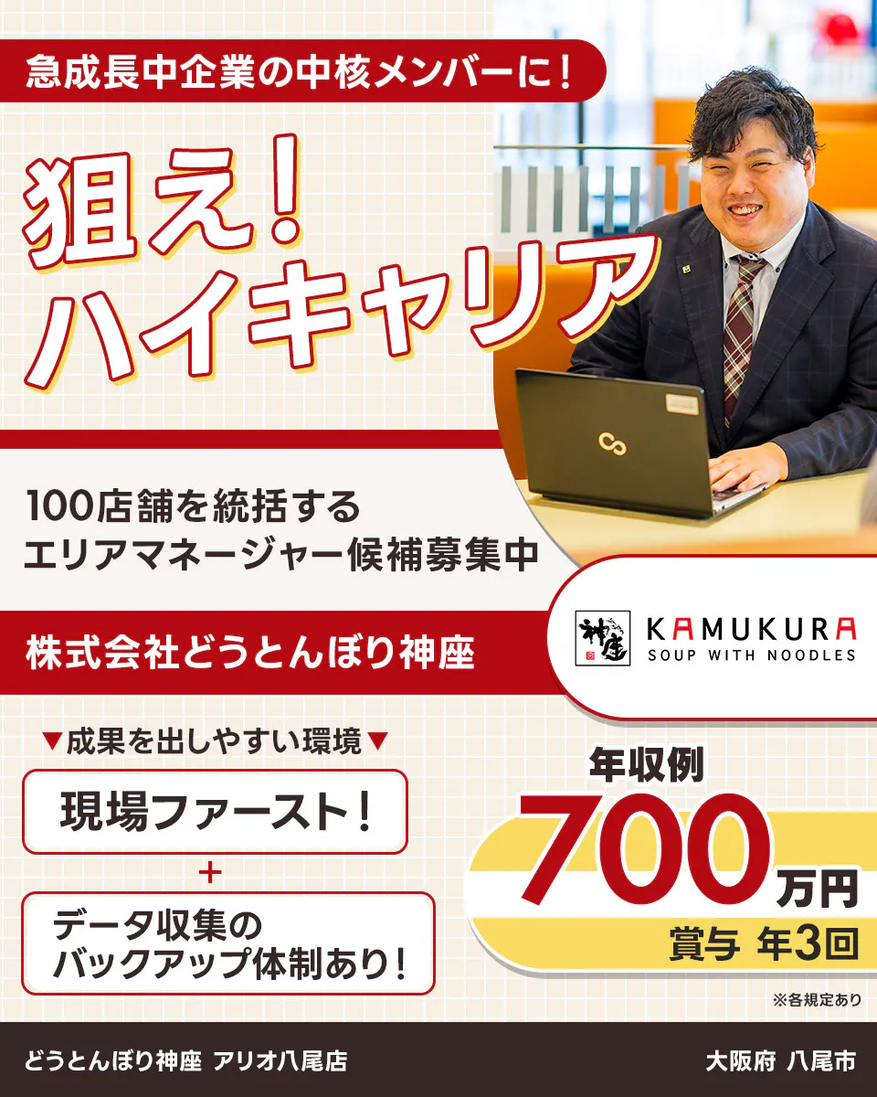 株式会社どうとんぼり神座　急成長中企業の中核メンバーに！　狙え！ハイキャリア　100店舗を統括するエリアマネージャー候補募集中　神座　KAMUKURA SOUP WITH NOODLES　成果を出しやすい環境　現場ファースト！　データ収集のバックアップ体制あり！　年収例700万円　賞与年3回　戦略立案・実行/店舗運営管理・指導/人材マネジメントなど　※各規定あり　大阪府 八尾市 どうとんぼり神座 アリオ八尾店