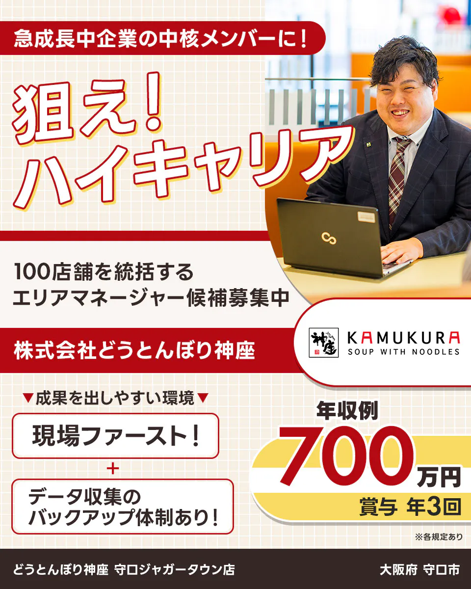 株式会社どうとんぼり神座 急成長中企業の中核メンバーに! 狙え!ハイキャリア 100店舗を統括するエリアマネージャー候補募集中 神座 KAMUKURA SOUP WITH NOODLES 成果を出しやすい環境 現場ファースト! データ収集のバックアップ体制あり! 年収例700万円 賞与年3回 戦略立案・実行/店舗運営管理・指導/人材マネジメントなど ※各規定あり 大阪府 守口市 どうとんぼり神座 守口ジャガータウン店